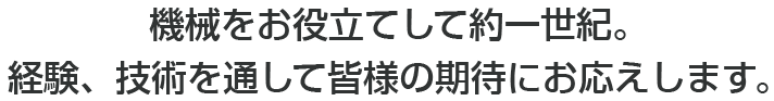 機械をお役立てして約一世紀。経験、技術を通して皆様の期待にお応えします。